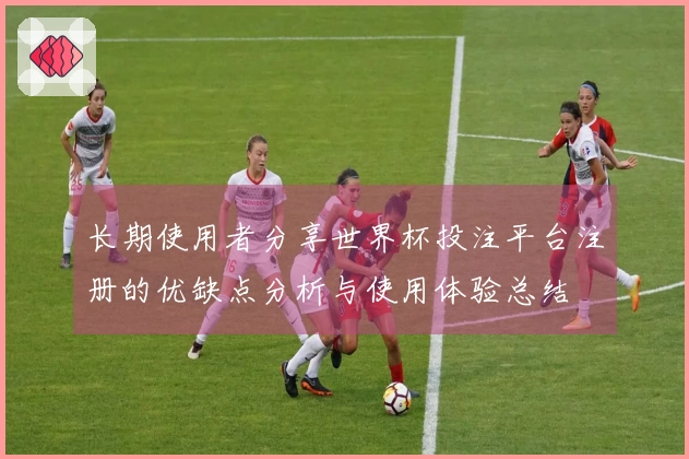 长期使用者分享世界杯投注平台注册的优缺点分析与使用体验总结